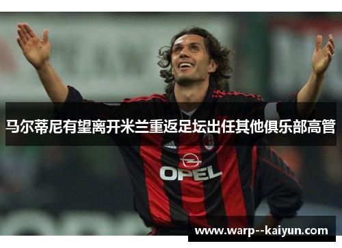 马尔蒂尼有望离开米兰重返足坛出任其他俱乐部高管