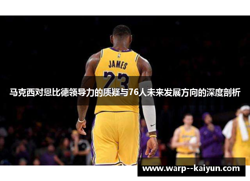 马克西对恩比德领导力的质疑与76人未来发展方向的深度剖析