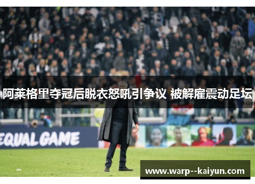 阿莱格里夺冠后脱衣怒吼引争议 被解雇震动足坛